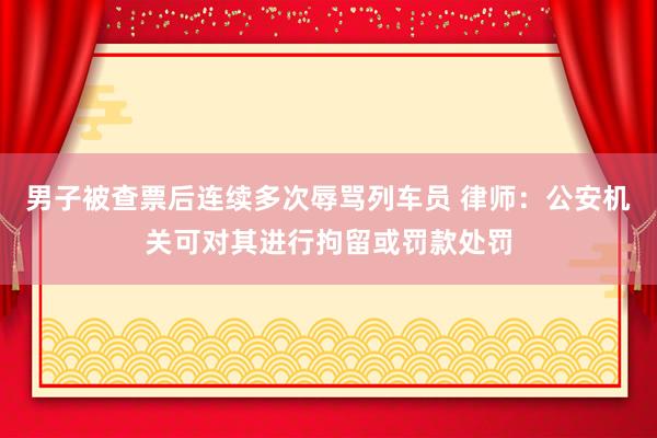 男子被查票后连续多次辱骂列车员 律师：公安机关可对其进行拘留或罚款处罚