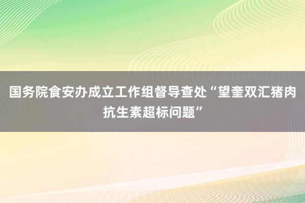 国务院食安办成立工作组督导查处“望奎双汇猪肉抗生素超标问题”
