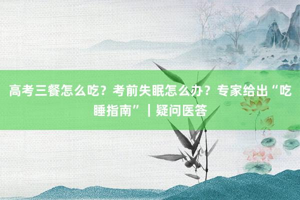 高考三餐怎么吃？考前失眠怎么办？专家给出“吃睡指南”｜疑问医答