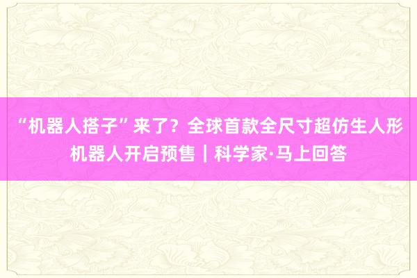 “机器人搭子”来了？全球首款全尺寸超仿生人形机器人开启预售｜科学家·马上回答