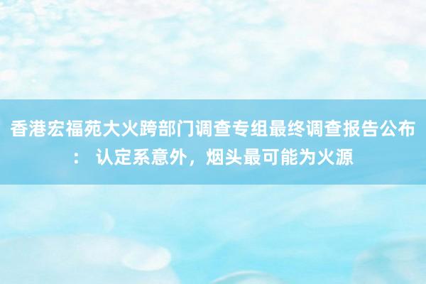 香港宏福苑大火跨部门调查专组最终调查报告公布： 认定系意外，烟头最可能为火源