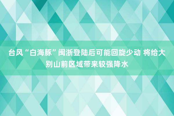 台风“白海豚”闽浙登陆后可能回旋少动 将给大别山前区域带来较强降水