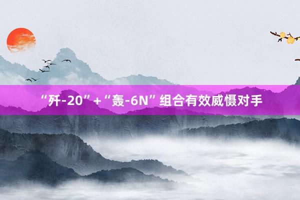 “歼-20”+“轰-6N”组合有效威慑对手