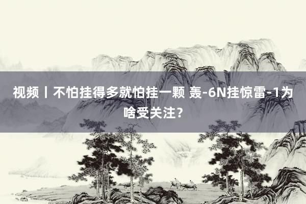 视频丨不怕挂得多就怕挂一颗 轰-6N挂惊雷-1为啥受关注？