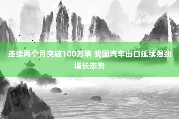 连续两个月突破100万辆 我国汽车出口延续强劲增长态势