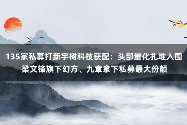 135家私募打新宇树科技获配：头部量化扎堆入围 梁文锋旗下幻方、九章拿下私募最大份额