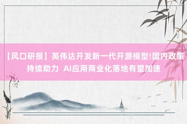 【风口研报】英伟达开发新一代开源模型!国内政策持续助力  AI应用商业化落地有望加速