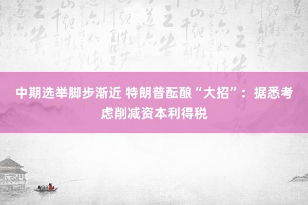 中期选举脚步渐近 特朗普酝酿“大招”：据悉考虑削减资本利得税