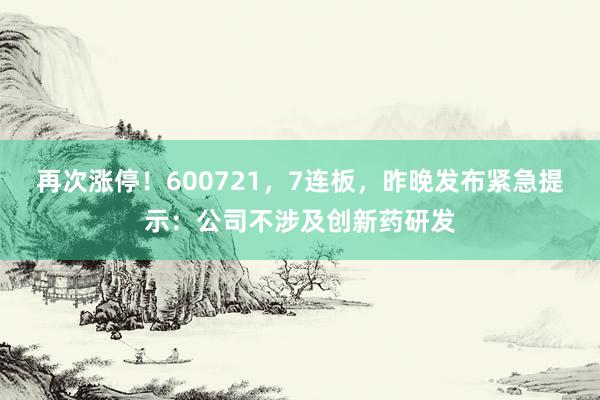 再次涨停！600721，7连板，昨晚发布紧急提示：公司不涉及创新药研发