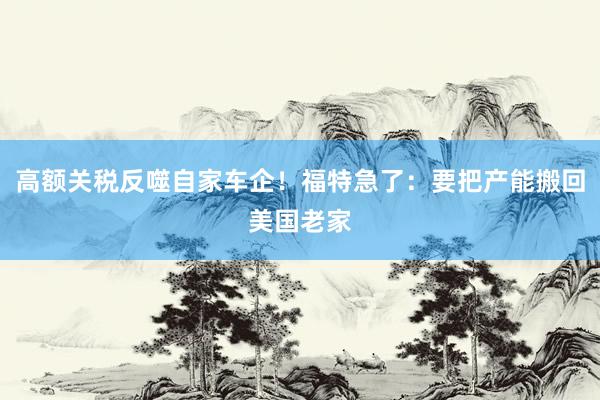 高额关税反噬自家车企！福特急了：要把产能搬回美国老家