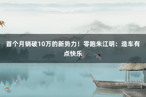 首个月销破10万的新势力！零跑朱江明：造车有点快乐