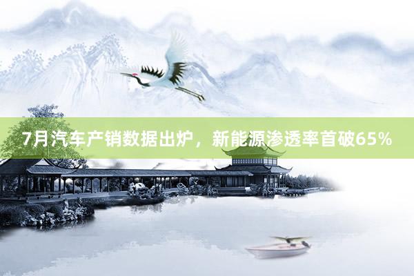 7月汽车产销数据出炉，新能源渗透率首破65%