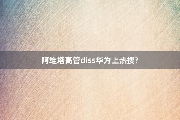 阿维塔高管diss华为上热搜?