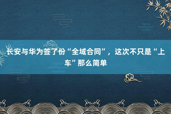 长安与华为签了份“全域合同”，这次不只是“上车”那么简单