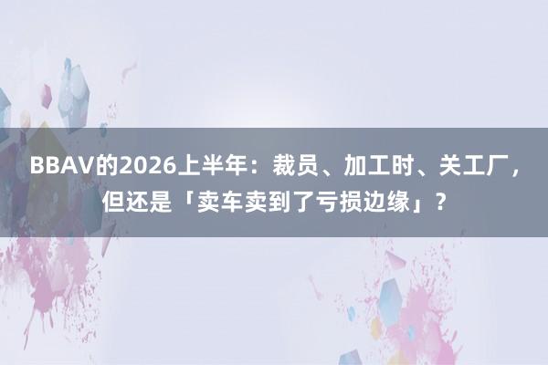 BBAV的2026上半年：裁员、加工时、关工厂，但还是「卖车卖到了亏损边缘」？