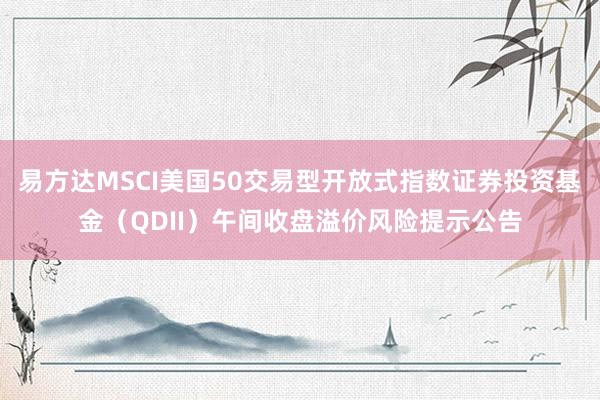 易方达MSCI美国50交易型开放式指数证券投资基金（QDII）午间收盘溢价风险提示公告