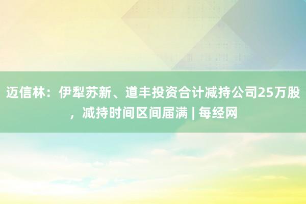 迈信林：伊犁苏新、道丰投资合计减持公司25万股，减持时间区间届满 | 每经网