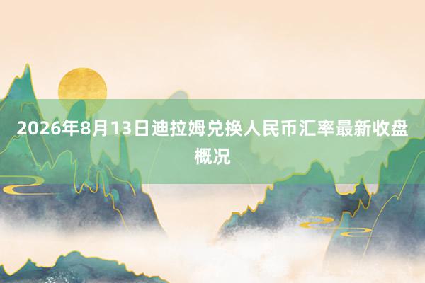 2026年8月13日迪拉姆兑换人民币汇率最新收盘概况