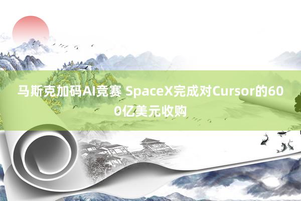 马斯克加码AI竞赛 SpaceX完成对Cursor的600亿美元收购