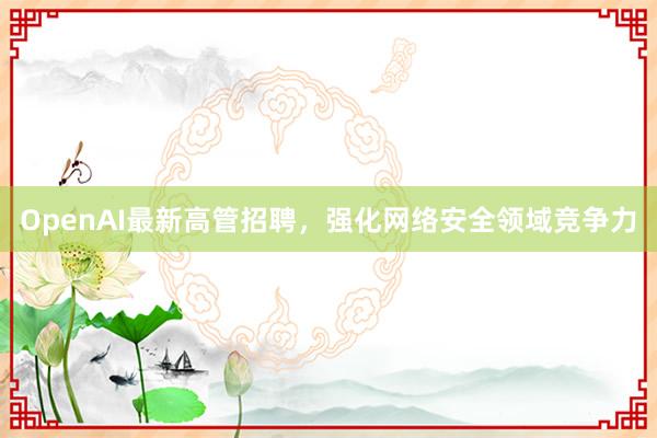 OpenAI最新高管招聘，强化网络安全领域竞争力