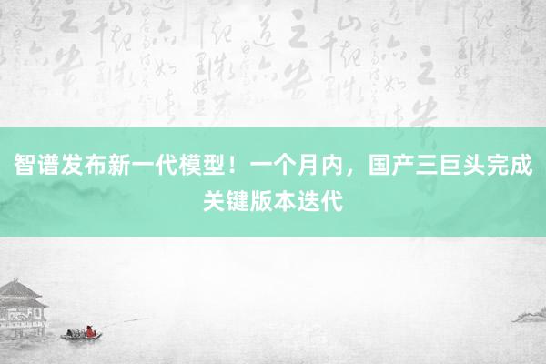 智谱发布新一代模型！一个月内，国产三巨头完成关键版本迭代