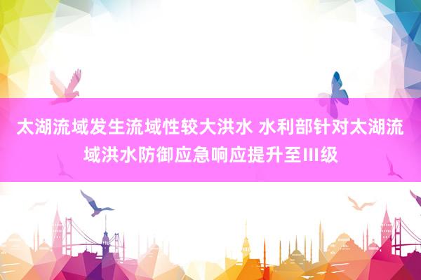 太湖流域发生流域性较大洪水 水利部针对太湖流域洪水防御应急响应提升至Ⅲ级