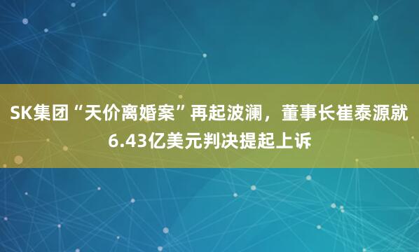 SK集团“天价离婚案”再起波澜，董事长崔泰源就6.43亿美元判决提起上诉