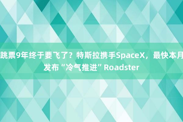 跳票9年终于要飞了？特斯拉携手SpaceX，最快本月发布“冷气推进”Roadster