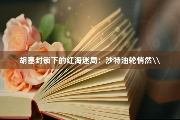胡塞封锁下的红海迷局：沙特油轮悄然\