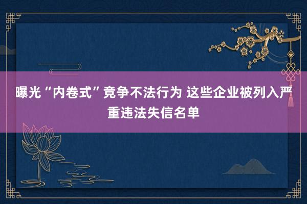 曝光“内卷式”竞争不法行为 这些企业被列入严重违法失信名单
