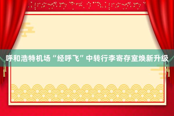 呼和浩特机场“经呼飞”中转行李寄存室焕新升级