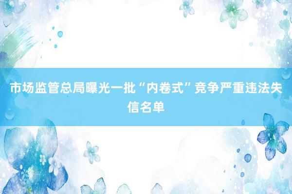 市场监管总局曝光一批“内卷式”竞争严重违法失信名单