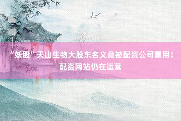 “妖股”天山生物大股东名义竟被配资公司冒用！配资网站仍在运营