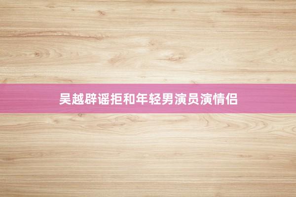 吴越辟谣拒和年轻男演员演情侣