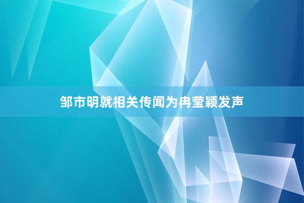 邹市明就相关传闻为冉莹颖发声