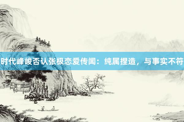 时代峰峻否认张极恋爱传闻：纯属捏造，与事实不符