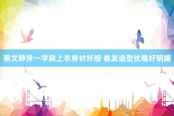 蔡文静穿一字肩上衣身材纤细 卷发造型优雅好明媚