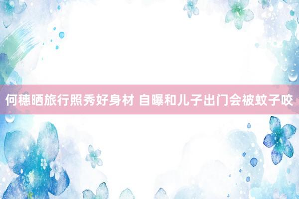 何穗晒旅行照秀好身材 自曝和儿子出门会被蚊子咬