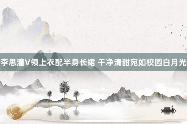 李思潼V领上衣配半身长裙 干净清甜宛如校园白月光