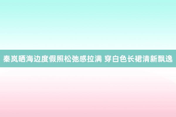 秦岚晒海边度假照松弛感拉满 穿白色长裙清新飘逸