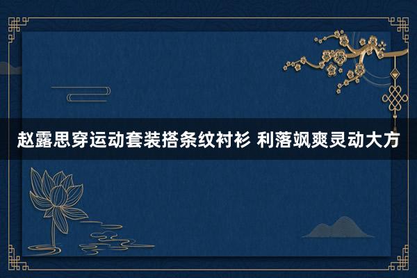 赵露思穿运动套装搭条纹衬衫 利落飒爽灵动大方