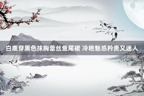 白鹿穿黑色抹胸蕾丝鱼尾裙 冷艳魅惑矜贵又迷人