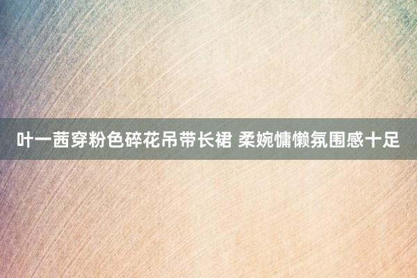 叶一茜穿粉色碎花吊带长裙 柔婉慵懒氛围感十足