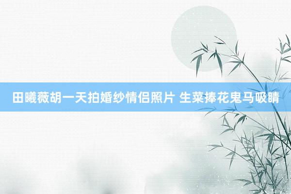 田曦薇胡一天拍婚纱情侣照片 生菜捧花鬼马吸睛