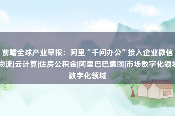 前瞻全球产业早报：阿里“千问办公”接入企业微信|物流|云计算|住房公积金|阿里巴巴集团|市场数字化领域