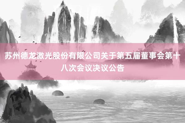苏州德龙激光股份有限公司关于第五届董事会第十八次会议决议公告