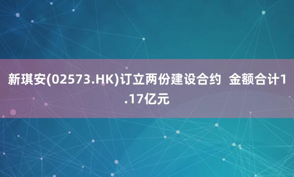 新琪安(02573.HK)订立两份建设合约  金额合计1.17亿元