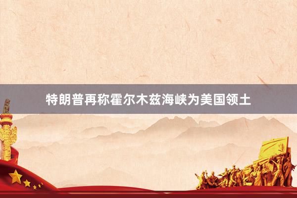 特朗普再称霍尔木兹海峡为美国领土