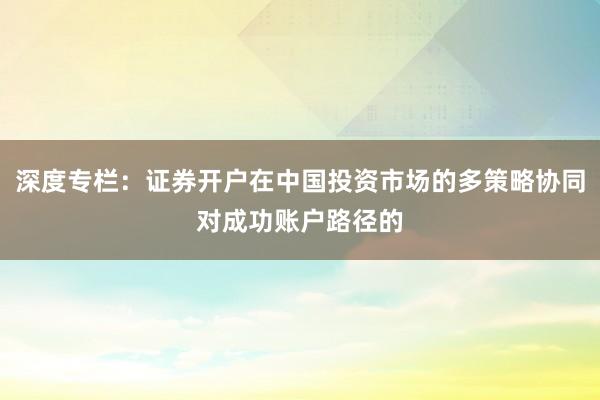深度专栏：证券开户在中国投资市场的多策略协同对成功账户路径的