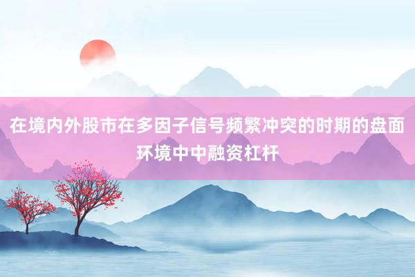 在境内外股市在多因子信号频繁冲突的时期的盘面环境中中融资杠杆